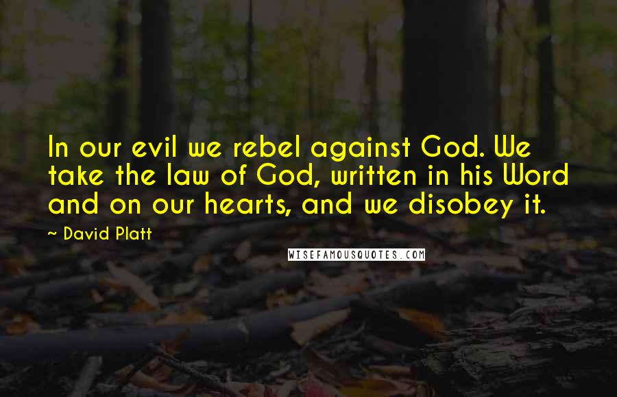 David Platt quotes: In our evil we rebel against God. We take the law of God, written in his Word and on our hearts, and we disobey it.