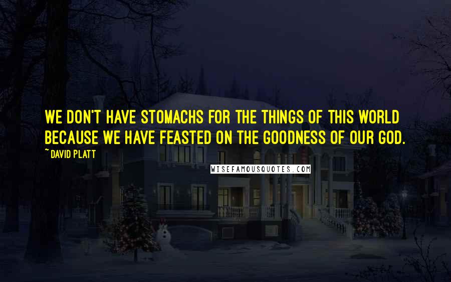 David Platt quotes: We don't have stomachs for the things of this world because we have feasted on the goodness of our God.