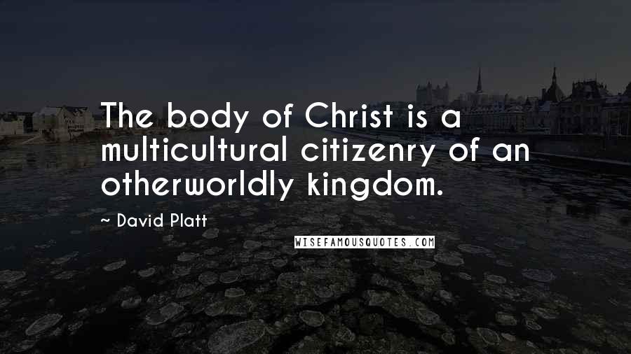 David Platt quotes: The body of Christ is a multicultural citizenry of an otherworldly kingdom.