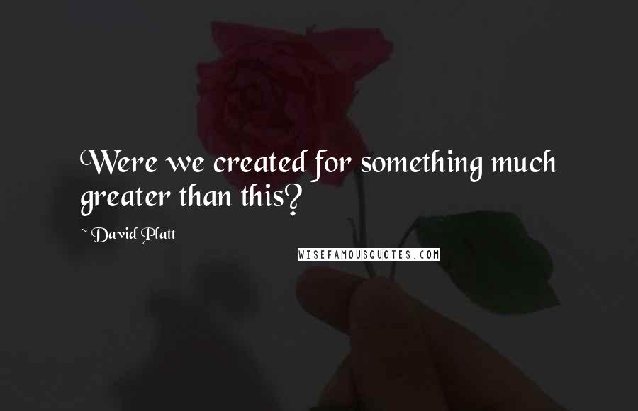 David Platt quotes: Were we created for something much greater than this?