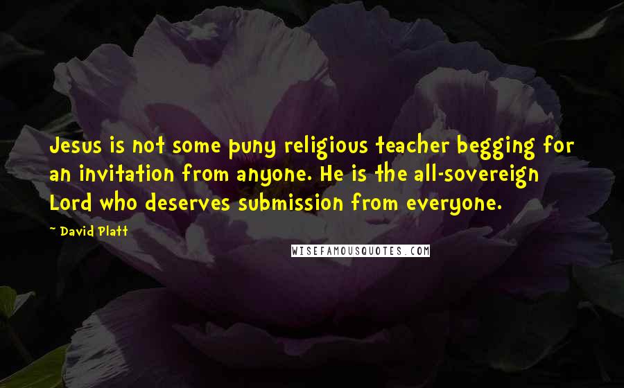 David Platt quotes: Jesus is not some puny religious teacher begging for an invitation from anyone. He is the all-sovereign Lord who deserves submission from everyone.