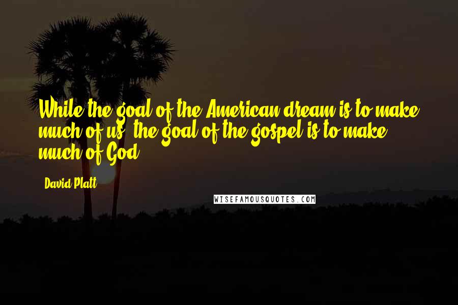 David Platt quotes: While the goal of the American dream is to make much of us, the goal of the gospel is to make much of God.