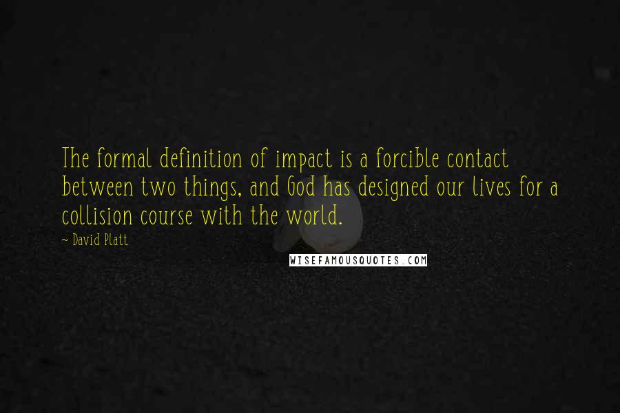 David Platt quotes: The formal definition of impact is a forcible contact between two things, and God has designed our lives for a collision course with the world.