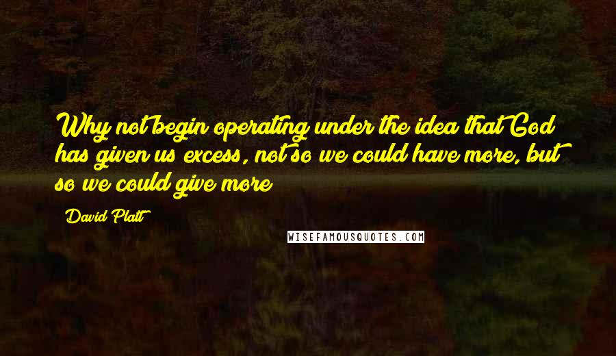 David Platt quotes: Why not begin operating under the idea that God has given us excess, not so we could have more, but so we could give more?