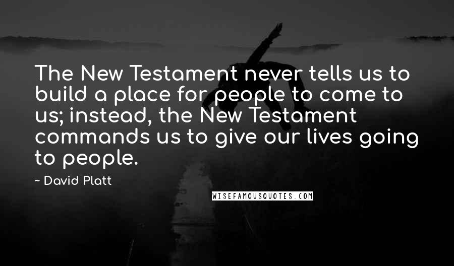 David Platt quotes: The New Testament never tells us to build a place for people to come to us; instead, the New Testament commands us to give our lives going to people.
