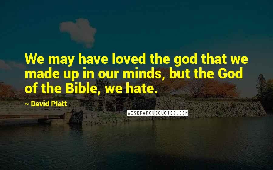 David Platt quotes: We may have loved the god that we made up in our minds, but the God of the Bible, we hate.