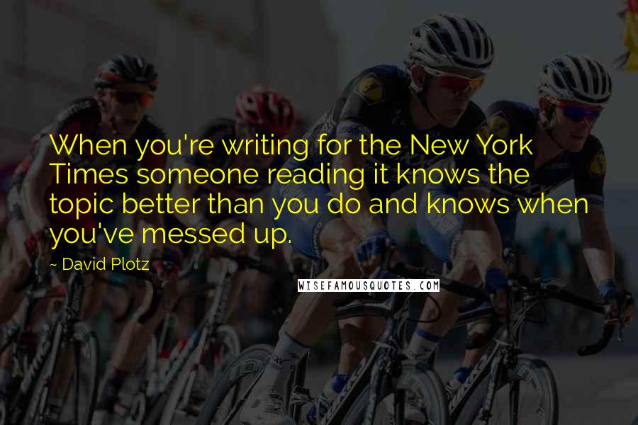 David Plotz quotes: When you're writing for the New York Times someone reading it knows the topic better than you do and knows when you've messed up.