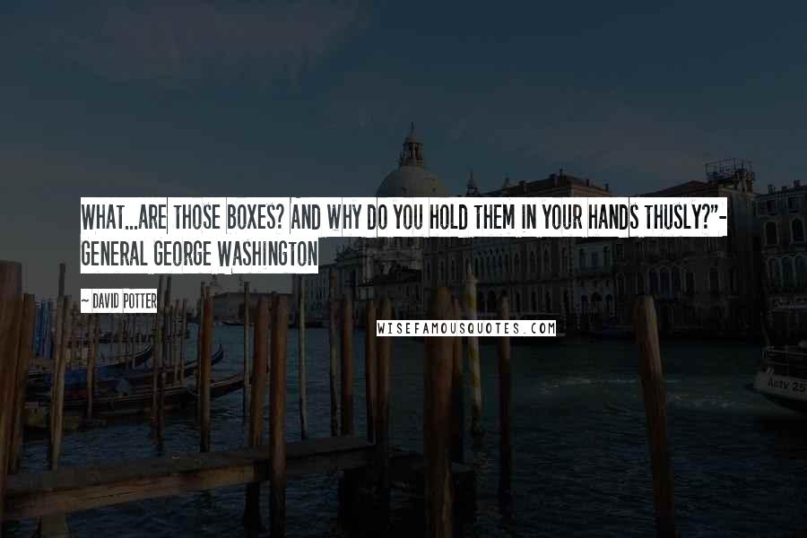 David Potter quotes: What...are those boxes? And why do you hold them in your hands thusly?"- General George Washington