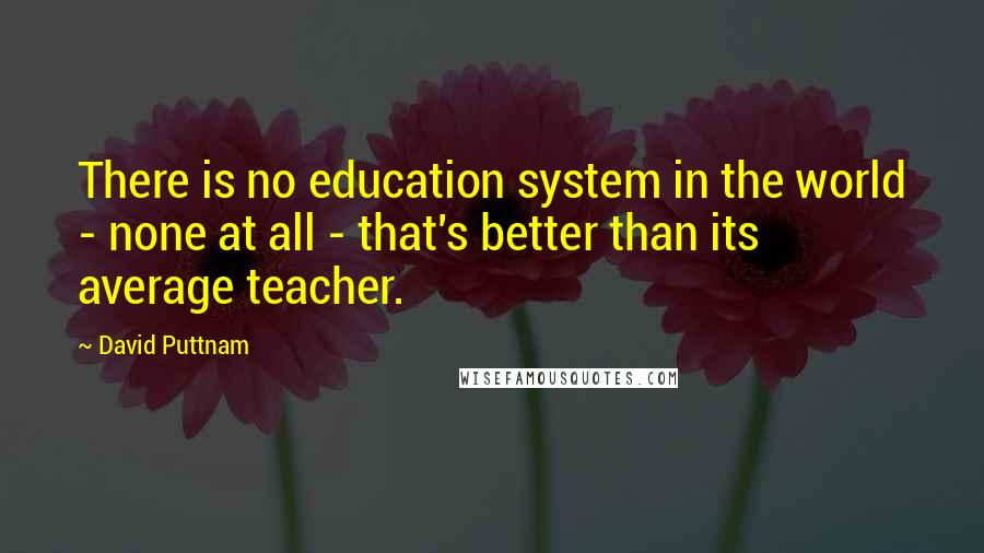 David Puttnam quotes: There is no education system in the world - none at all - that's better than its average teacher.