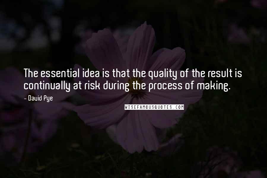 David Pye quotes: The essential idea is that the quality of the result is continually at risk during the process of making.