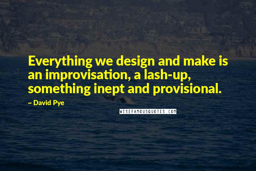 David Pye quotes: Everything we design and make is an improvisation, a lash-up, something inept and provisional.