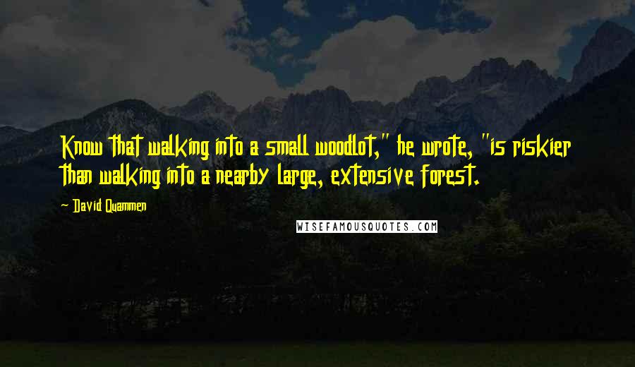 David Quammen quotes: Know that walking into a small woodlot," he wrote, "is riskier than walking into a nearby large, extensive forest.