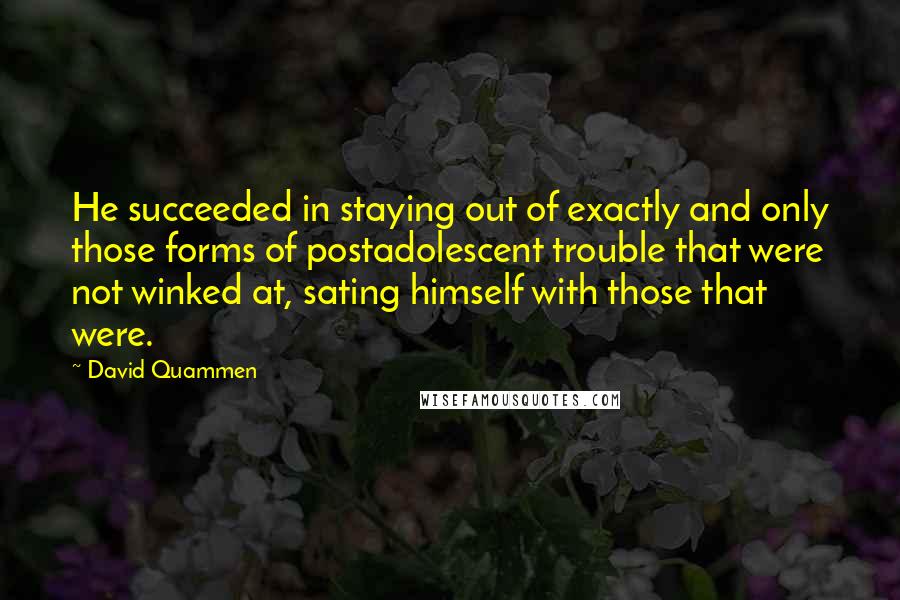 David Quammen quotes: He succeeded in staying out of exactly and only those forms of postadolescent trouble that were not winked at, sating himself with those that were.