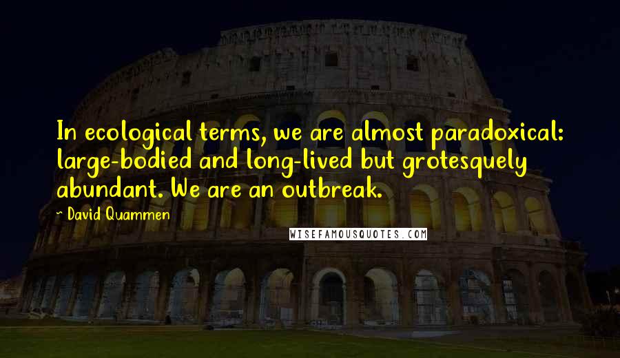 David Quammen quotes: In ecological terms, we are almost paradoxical: large-bodied and long-lived but grotesquely abundant. We are an outbreak.