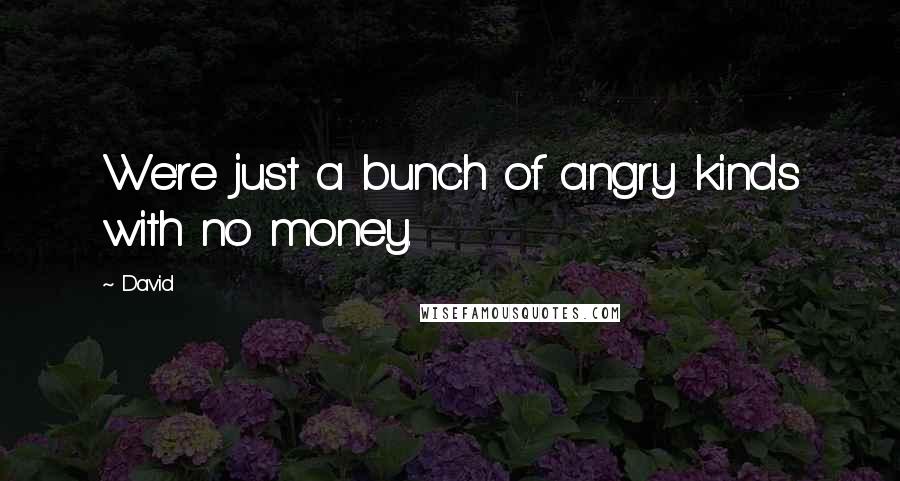 David quotes: We're just a bunch of angry kinds with no money.
