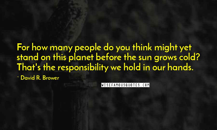 David R. Brower quotes: For how many people do you think might yet stand on this planet before the sun grows cold? That's the responsibility we hold in our hands.