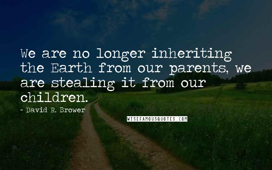 David R. Brower quotes: We are no longer inheriting the Earth from our parents, we are stealing it from our children.