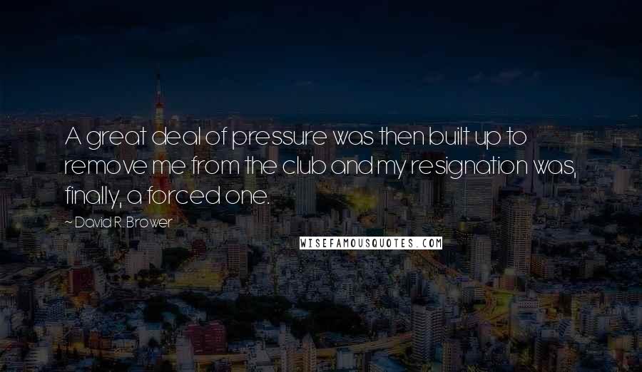 David R. Brower quotes: A great deal of pressure was then built up to remove me from the club and my resignation was, finally, a forced one.