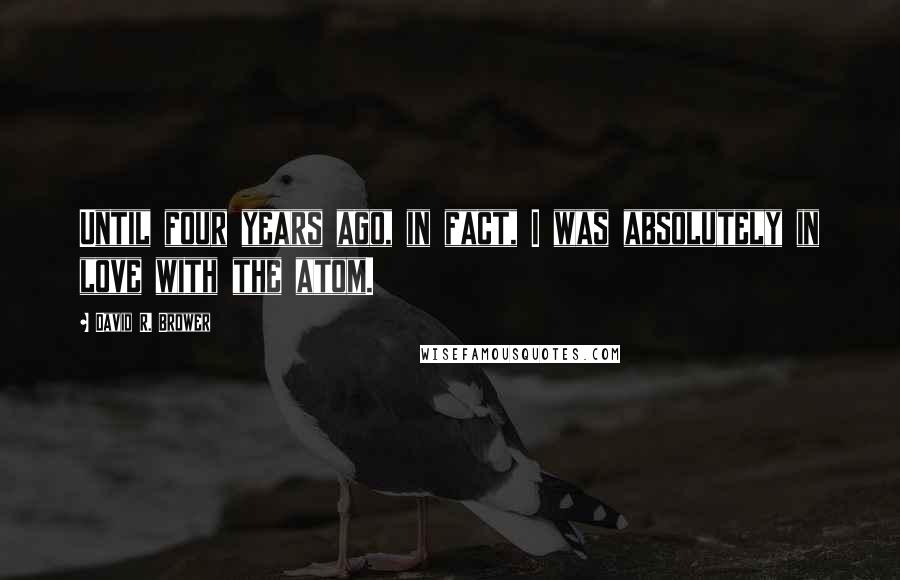 David R. Brower quotes: Until four years ago, in fact, I was absolutely in love with the atom.