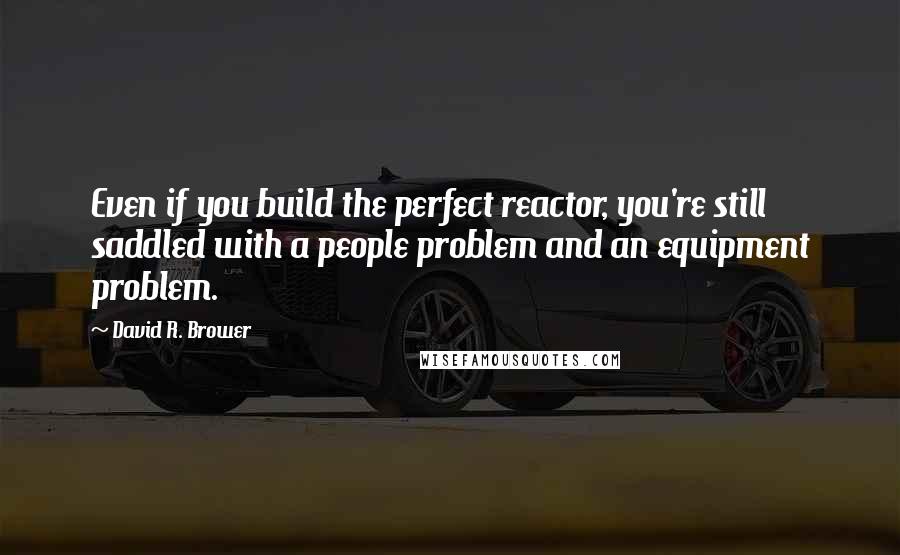 David R. Brower quotes: Even if you build the perfect reactor, you're still saddled with a people problem and an equipment problem.