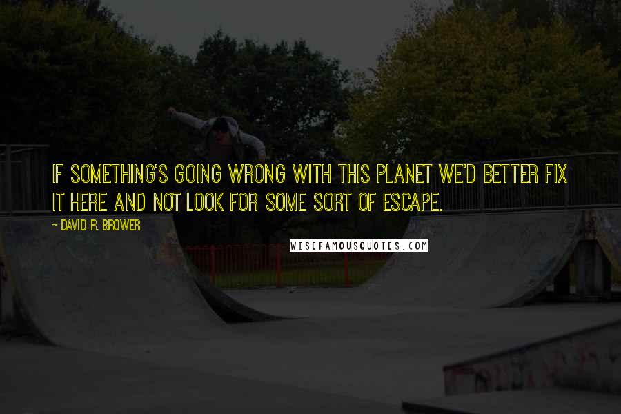 David R. Brower quotes: If something's going wrong with this planet we'd better fix it here and not look for some sort of escape.