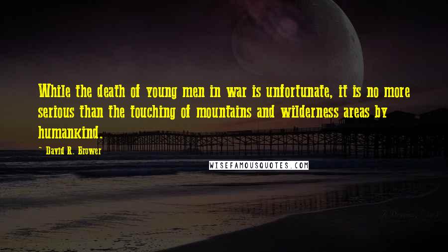 David R. Brower quotes: While the death of young men in war is unfortunate, it is no more serious than the touching of mountains and wilderness areas by humankind.