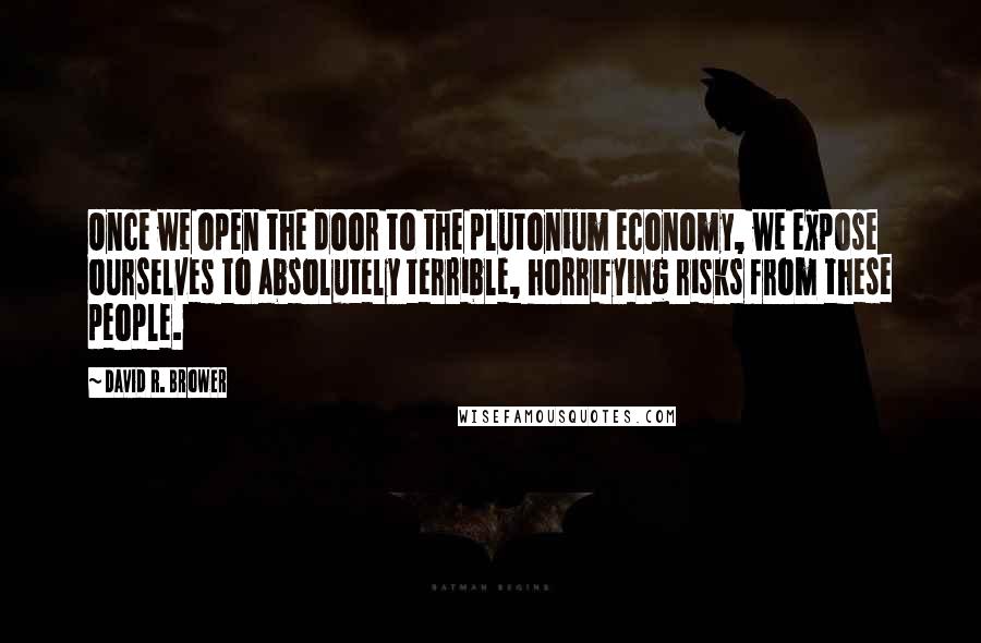 David R. Brower quotes: Once we open the door to the plutonium economy, we expose ourselves to absolutely terrible, horrifying risks from these people.