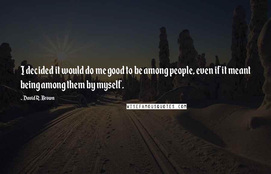 David R. Brown quotes: I decided it would do me good to be among people, even if it meant being among them by myself.