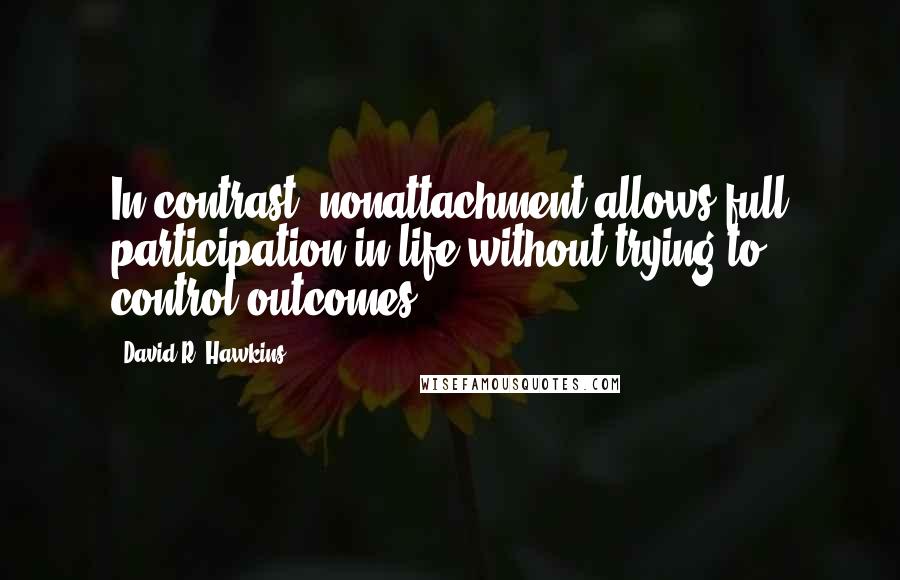 David R. Hawkins quotes: In contrast, nonattachment allows full participation in life without trying to control outcomes.