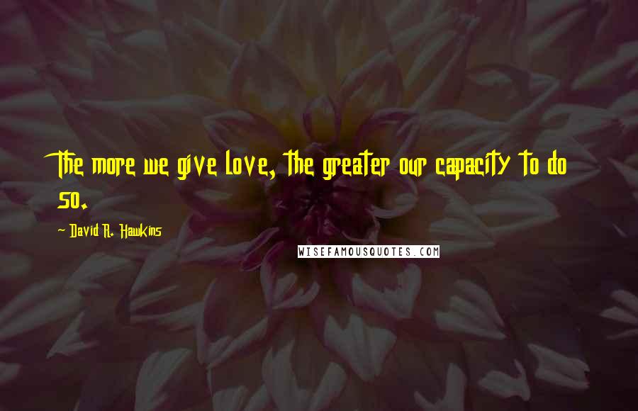 David R. Hawkins quotes: The more we give love, the greater our capacity to do so.