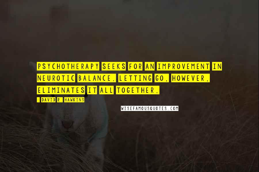 David R. Hawkins quotes: Psychotherapy seeks for an improvement in neurotic balance. Letting go, however, eliminates it all together. David R. Hawkins quotes: Psychotherapy seeks for an improvement in neurotic balance. Letting go, however, eliminates it all together.