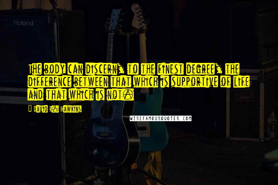 David R. Hawkins quotes: The body can discern, to the finest degree, the difference between that which is supportive of life and that which is not. David R. Hawkins quotes: The body can discern, to the finest degree, the difference between that which is supportive of life and that which is not.
