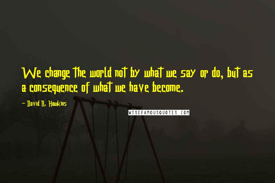 David R. Hawkins quotes: We change the world not by what we say or do, but as a consequence of what we have become.