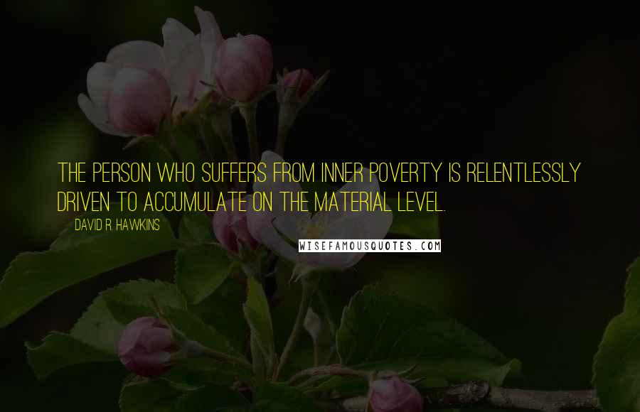 David R. Hawkins quotes: The person who suffers from inner poverty is relentlessly driven to accumulate on the material level. David R. Hawkins quotes: The person who suffers from inner poverty is relentlessly driven to accumulate on the material level.