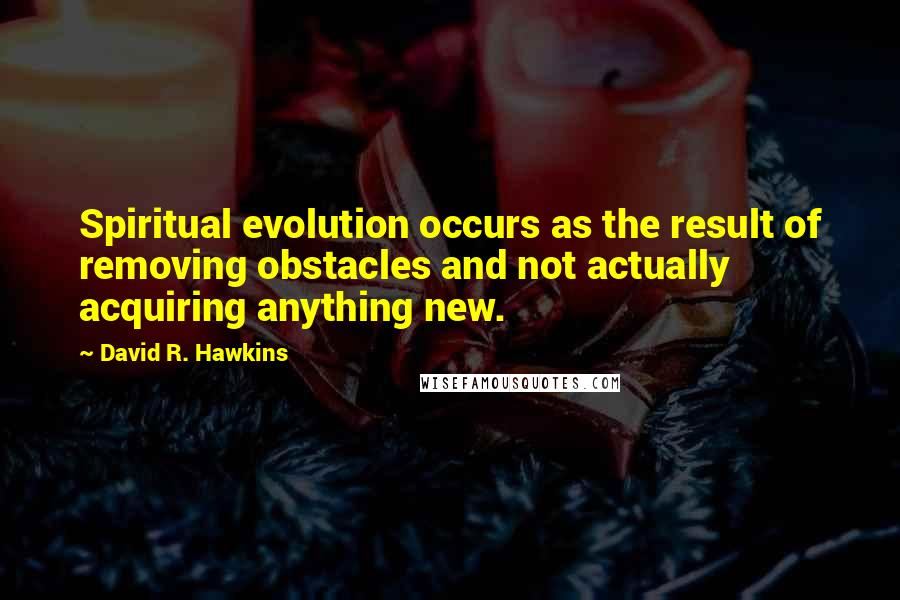 David R. Hawkins quotes: Spiritual evolution occurs as the result of removing obstacles and not actually acquiring anything new.