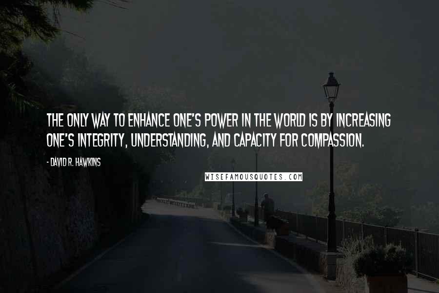 David R. Hawkins quotes: The only way to enhance one's power in the world is by increasing one's integrity, understanding, and capacity for compassion. David R. Hawkins quotes: The only way to enhance one's power in the world is by increasing one's integrity, understanding, and capacity for compassion.