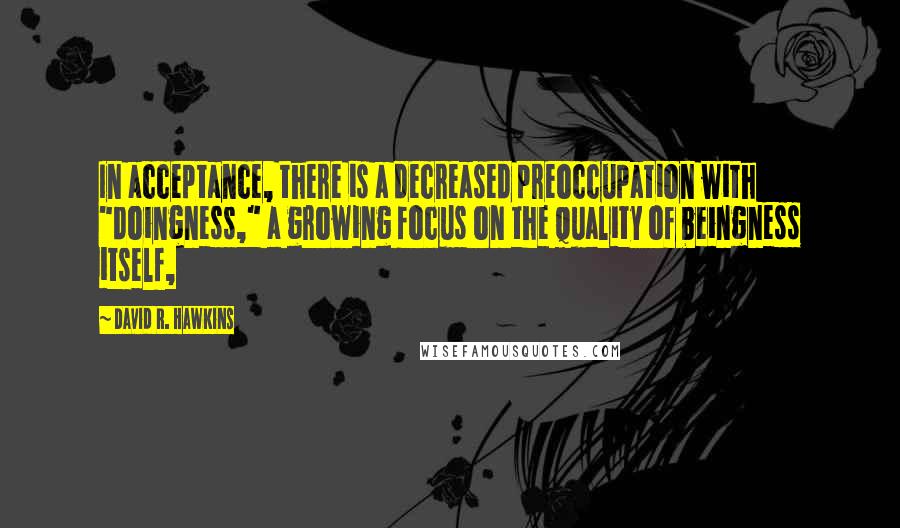 David R. Hawkins quotes: In acceptance, there is a decreased preoccupation with "doingness," a growing focus on the quality of beingness itself, David R. Hawkins quotes: In acceptance, there is a decreased preoccupation with "doingness," a growing focus on the quality of beingness itself,