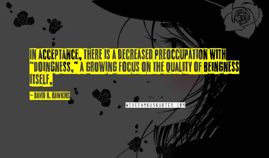 David R. Hawkins quotes: In acceptance, there is a decreased preoccupation with "doingness," a growing focus on the quality of beingness itself,