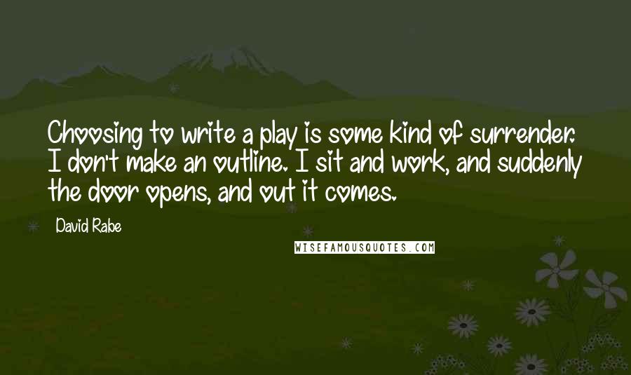 David Rabe quotes: Choosing to write a play is some kind of surrender. I don't make an outline. I sit and work, and suddenly the door opens, and out it comes. David Rabe quotes: Choosing to write a play is some kind of surrender. I don't make an outline. I sit and work, and suddenly the door opens, and out it comes.