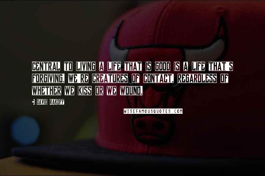 David Rakoff quotes: Central to living a life that is good is a life that's forgiving. We're creatures of contact, regardless of whether we kiss or we wound.