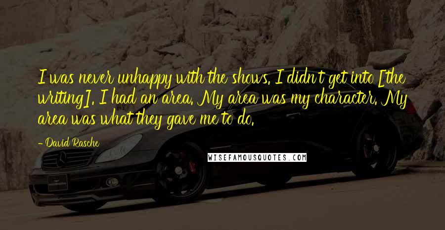 David Rasche quotes: I was never unhappy with the shows. I didn't get into [the writing]. I had an area. My area was my character. My area was what they gave me to