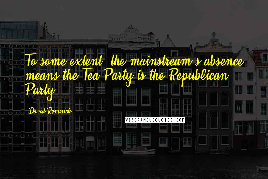 David Remnick quotes: To some extent, the mainstream's absence means the Tea Party is the Republican Party.
