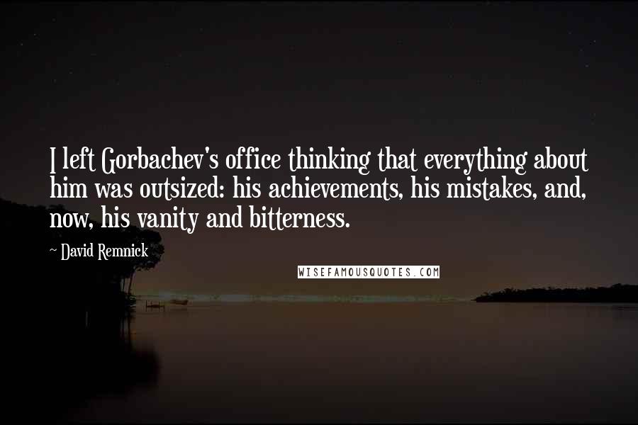 David Remnick quotes: I left Gorbachev's office thinking that everything about him was outsized: his achievements, his mistakes, and, now, his vanity and bitterness. David Remnick quotes: I left Gorbachev's office thinking that everything about him was outsized: his achievements, his mistakes, and, now, his vanity and bitterness.