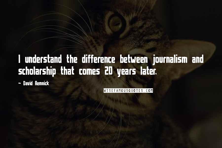 David Remnick quotes: I understand the difference between journalism and scholarship that comes 20 years later.