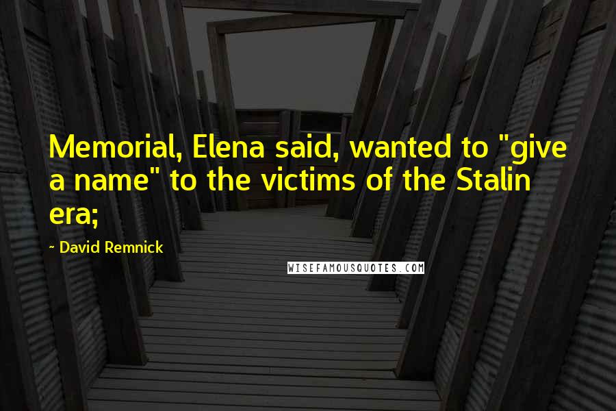 David Remnick quotes: Memorial, Elena said, wanted to "give a name" to the victims of the Stalin era;
