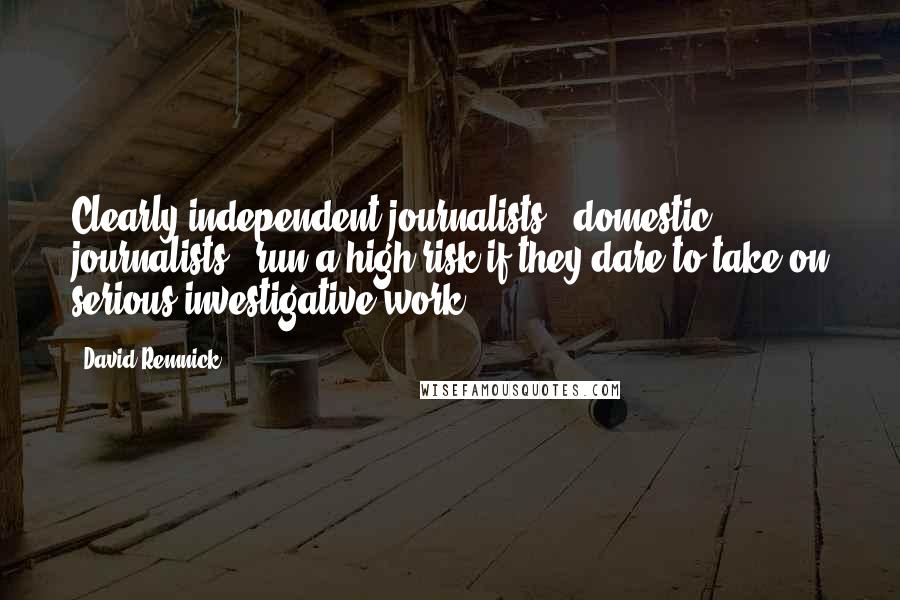 David Remnick quotes: Clearly independent journalists - domestic journalists - run a high risk if they dare to take on serious investigative work.