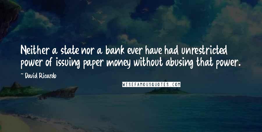 David Ricardo quotes: Neither a state nor a bank ever have had unrestricted power of issuing paper money without abusing that power. David Ricardo quotes: Neither a state nor a bank ever have had unrestricted power of issuing paper money without abusing that power.