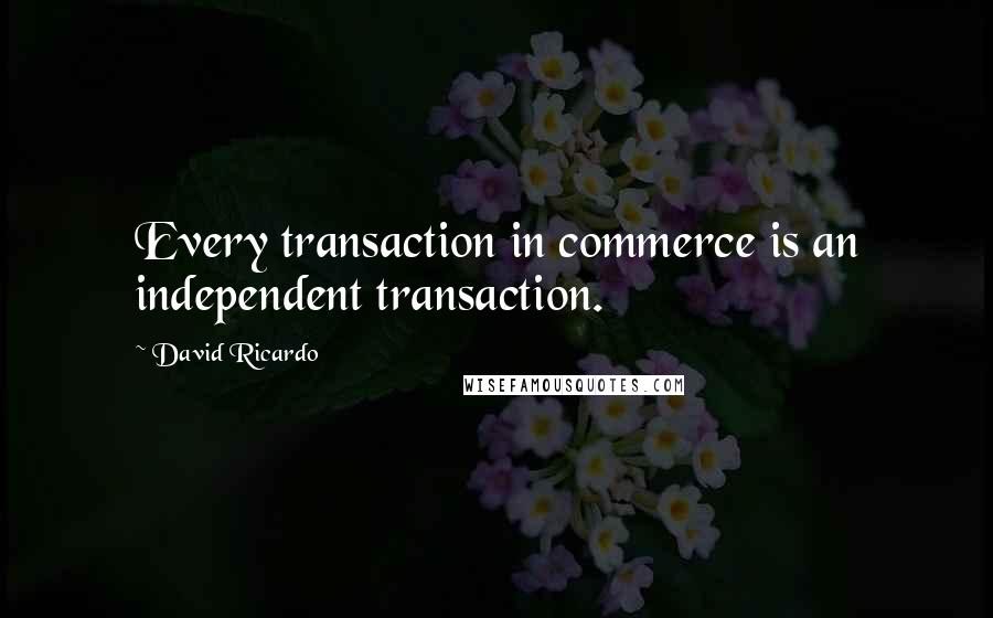 David Ricardo quotes: Every transaction in commerce is an independent transaction.