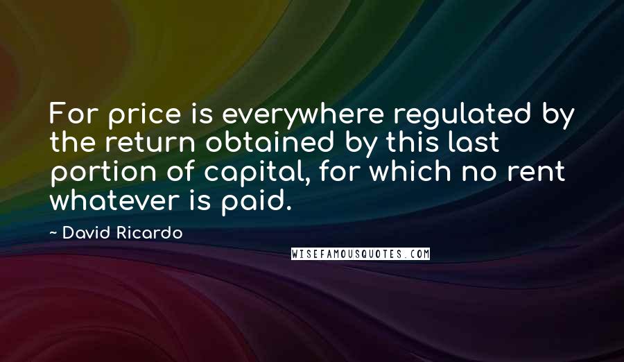 David Ricardo quotes: For price is everywhere regulated by the return obtained by this last portion of capital, for which no rent whatever is paid.