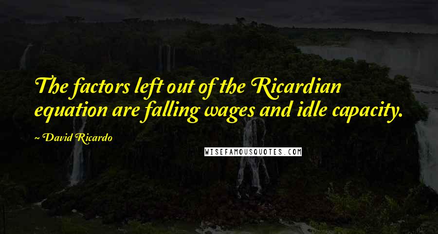 David Ricardo quotes: The factors left out of the Ricardian equation are falling wages and idle capacity.